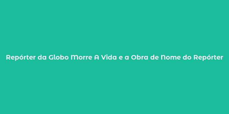 Repórter da Globo Morre A Vida e a Obra de Nome do Repórter