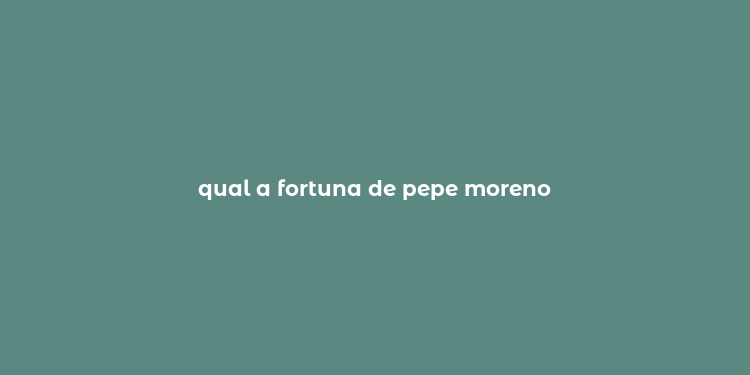 qual a fortuna de pepe moreno