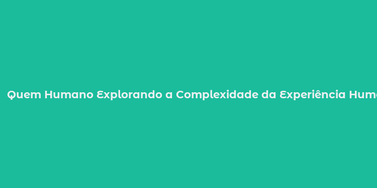 Quem Humano Explorando a Complexidade da Experiência Humana