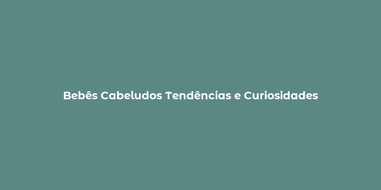 Bebês Cabeludos Tendências e Curiosidades