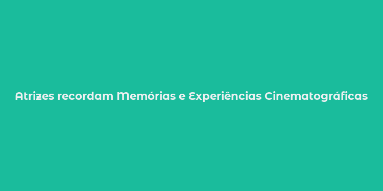 Atrizes recordam Memórias e Experiências Cinematográficas