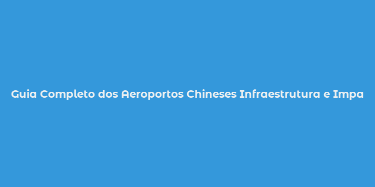 Guia Completo dos Aeroportos Chineses Infraestrutura e Impacto