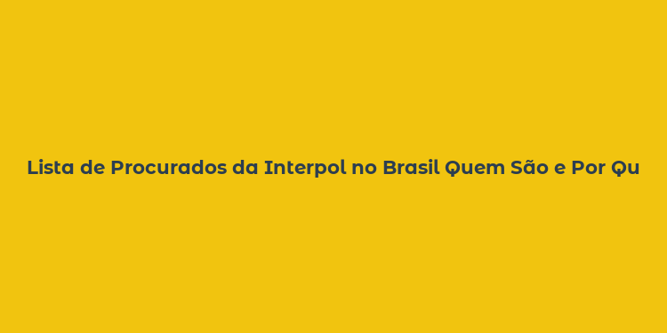 Lista de Procurados da Interpol no Brasil Quem São e Por Que