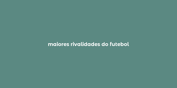 maiores rivalidades do futebol