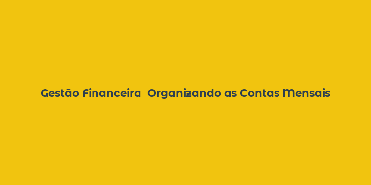 Gestão Financeira  Organizando as Contas Mensais