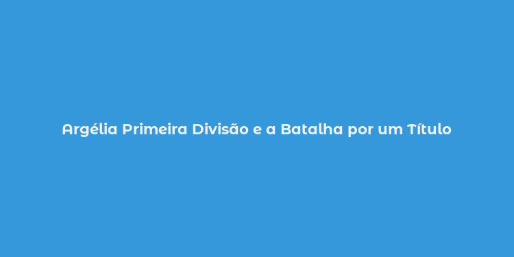 Argélia Primeira Divisão e a Batalha por um Título