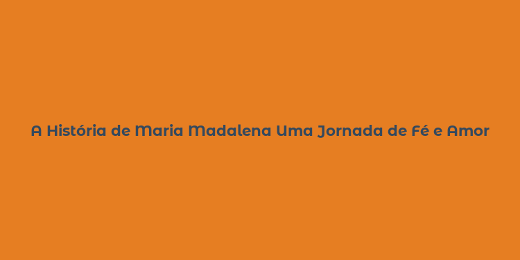 A História de Maria Madalena Uma Jornada de Fé e Amor