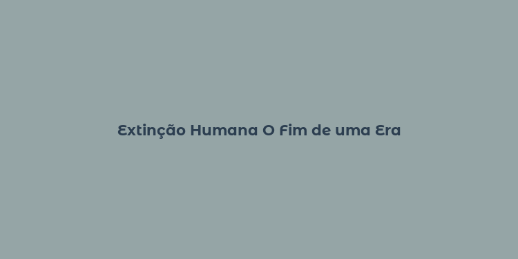 Extinção Humana O Fim de uma Era