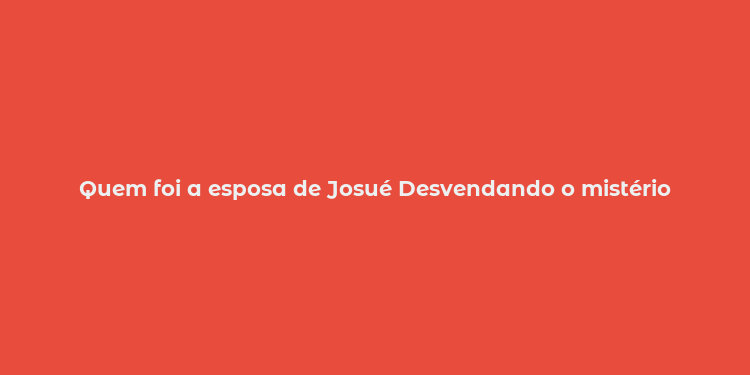 Quem foi a esposa de Josué Desvendando o mistério