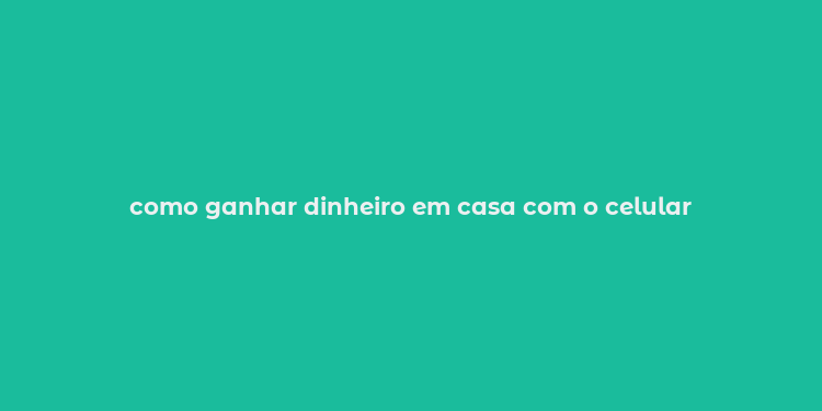 como ganhar dinheiro em casa com o celular