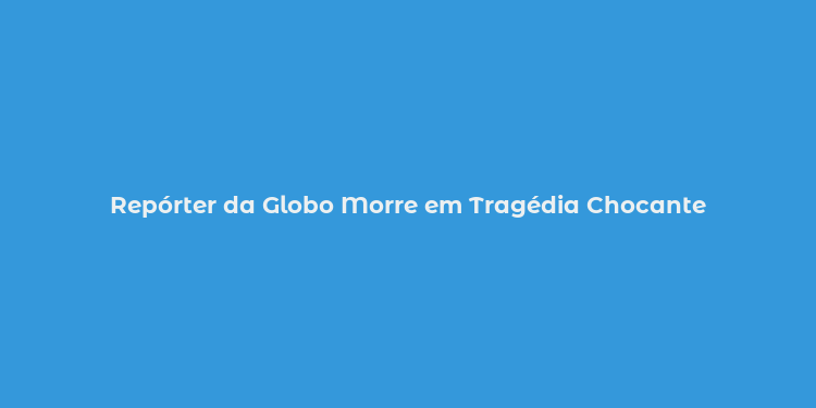 Repórter da Globo Morre em Tragédia Chocante