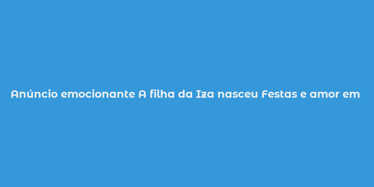 Anúncio emocionante A filha da Iza nasceu Festas e amor em família