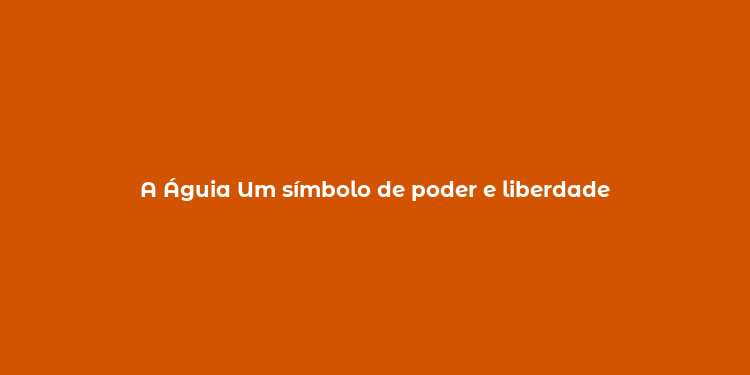 A Águia Um símbolo de poder e liberdade