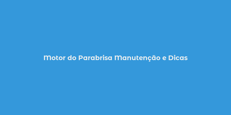 Motor do Parabrisa Manutenção e Dicas