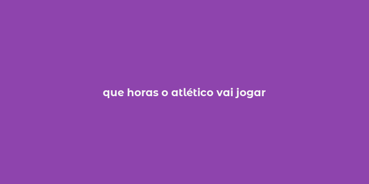 que horas o atlético vai jogar