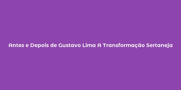 Antes e Depois de Gustavo Lima A Transformação Sertaneja