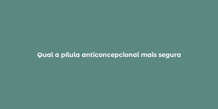 Qual a pílula anticoncepcional mais segura