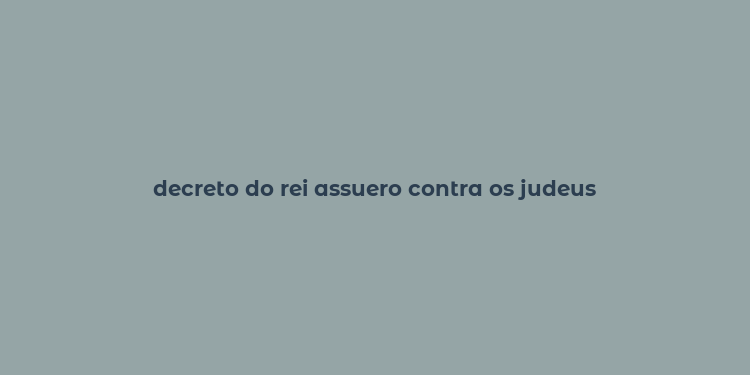 decreto do rei assuero contra os judeus