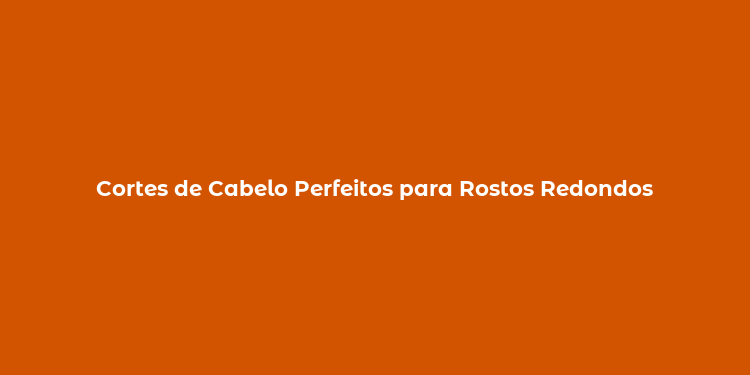 Cortes de Cabelo Perfeitos para Rostos Redondos