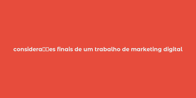 considera？？es finais de um trabalho de marketing digital