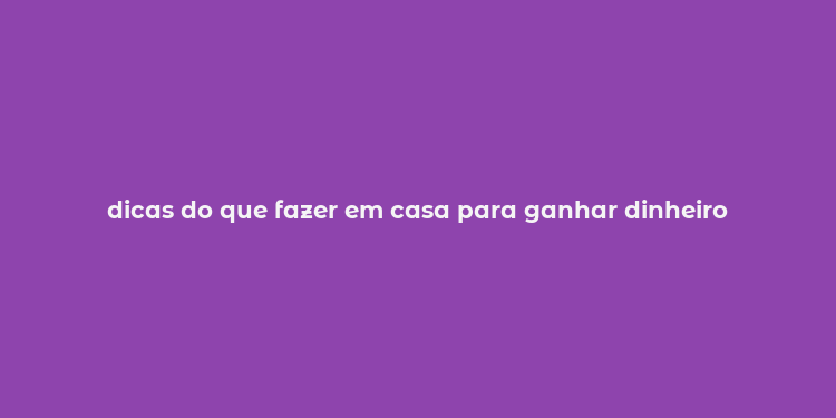 dicas do que fazer em casa para ganhar dinheiro