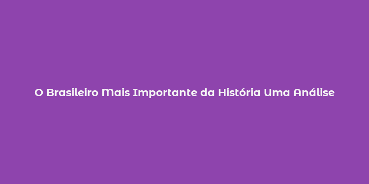 O Brasileiro Mais Importante da História Uma Análise