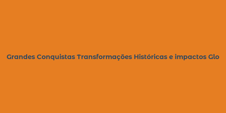 Grandes Conquistas Transformações Históricas e impactos Globais