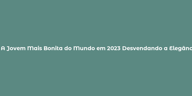 A Jovem Mais Bonita do Mundo em 2023 Desvendando a Elegância