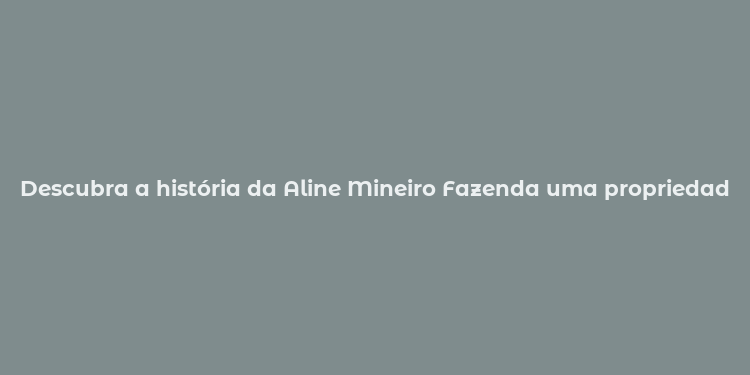 Descubra a história da Aline Mineiro Fazenda uma propriedade rural com tradição e sustentabilidade