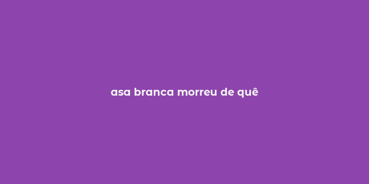 asa branca morreu de quê