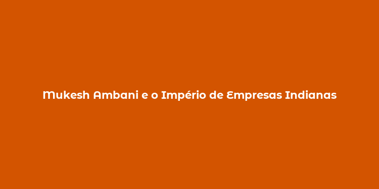 Mukesh Ambani e o Império de Empresas Indianas