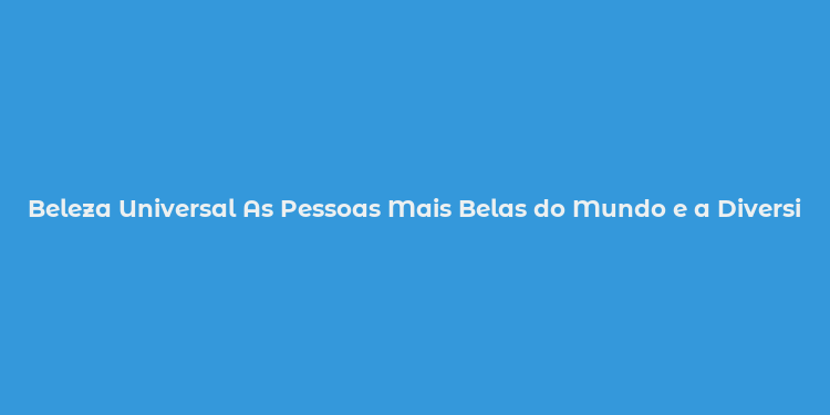 Beleza Universal As Pessoas Mais Belas do Mundo e a Diversidade