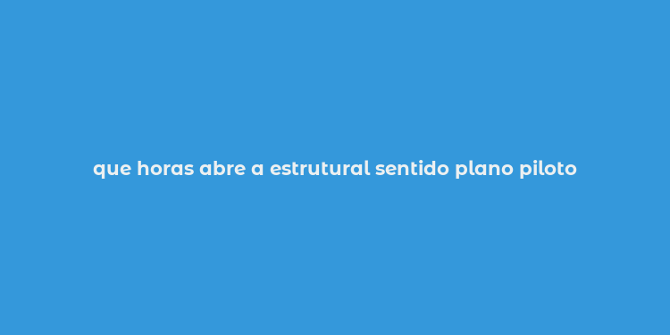 que horas abre a estrutural sentido plano piloto