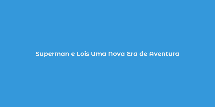 Superman e Lois Uma Nova Era de Aventura