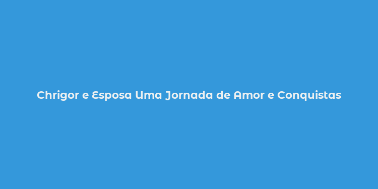 Chrigor e Esposa Uma Jornada de Amor e Conquistas