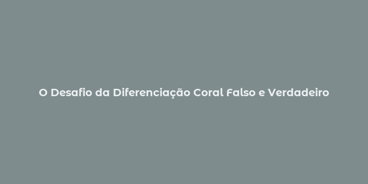 O Desafio da Diferenciação Coral Falso e Verdadeiro