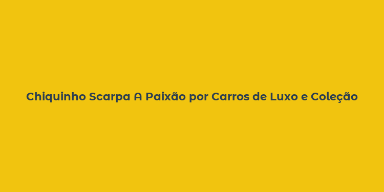 Chiquinho Scarpa A Paixão por Carros de Luxo e Coleção