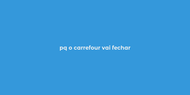 pq o carrefour vai fechar