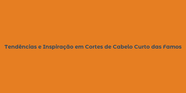 Tendências e Inspiração em Cortes de Cabelo Curto das Famosas