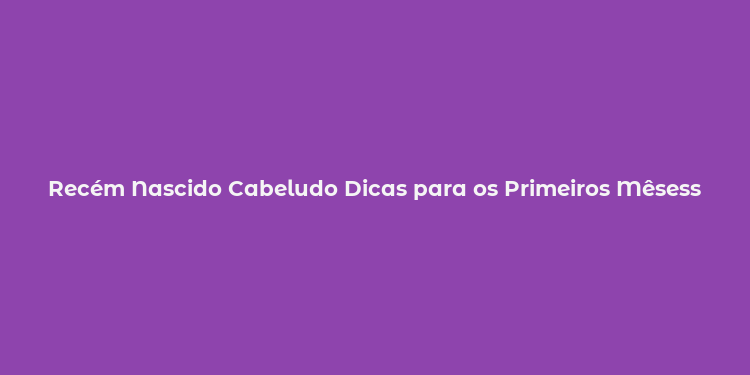 Recém Nascido Cabeludo Dicas para os Primeiros Mêsess