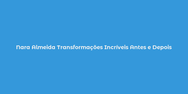 Nara Almeida Transformações Incríveis Antes e Depois