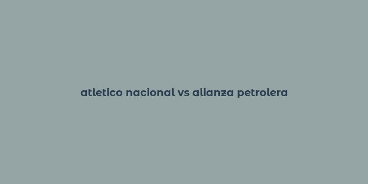 atletico nacional vs alianza petrolera