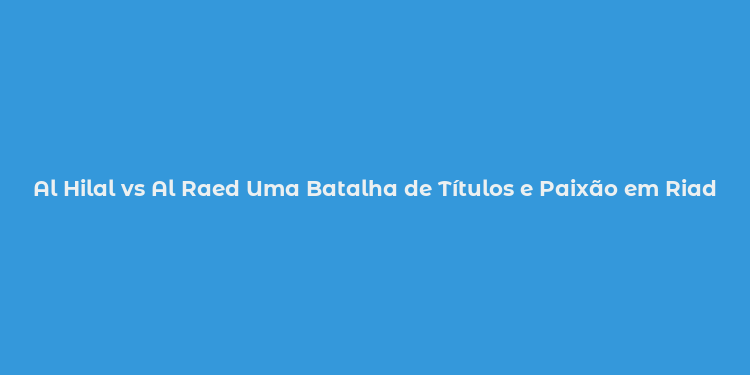 Al Hilal vs Al Raed Uma Batalha de Títulos e Paixão em Riade