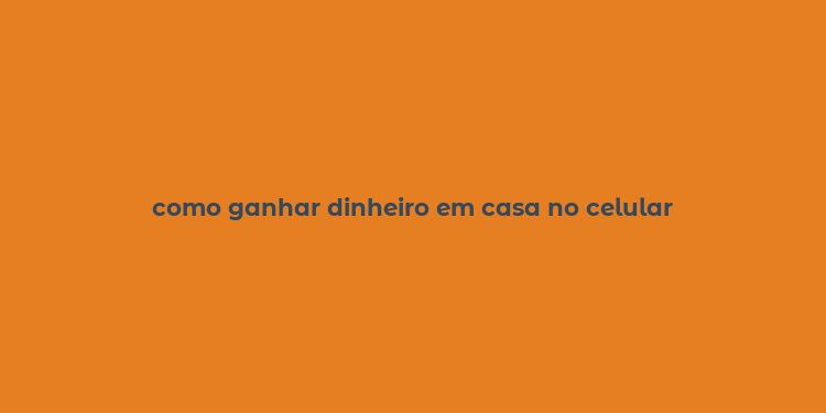 como ganhar dinheiro em casa no celular