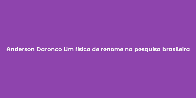 Anderson Daronco Um físico de renome na pesquisa brasileira