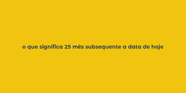 o que significa 25 mês subsequente a data de hoje