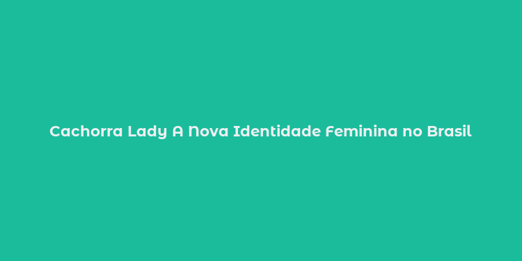 Cachorra Lady A Nova Identidade Feminina no Brasil