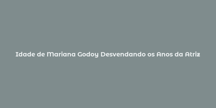 Idade de Mariana Godoy Desvendando os Anos da Atriz