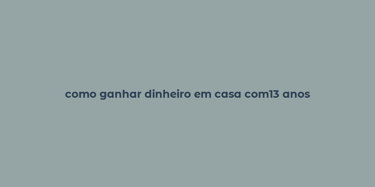 como ganhar dinheiro em casa com13 anos