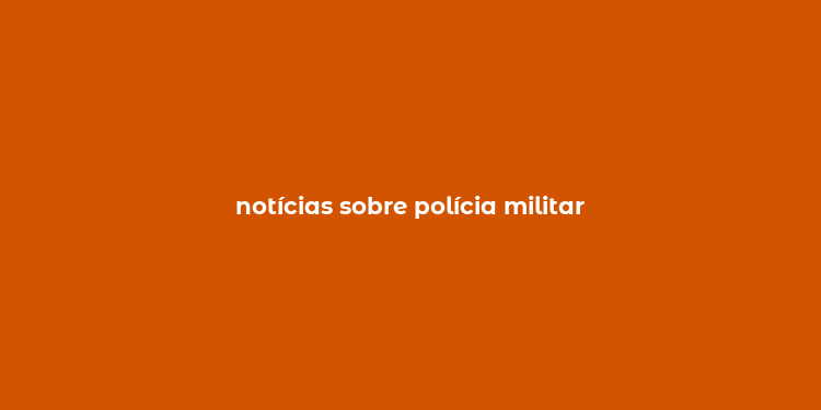 notícias sobre polícia militar